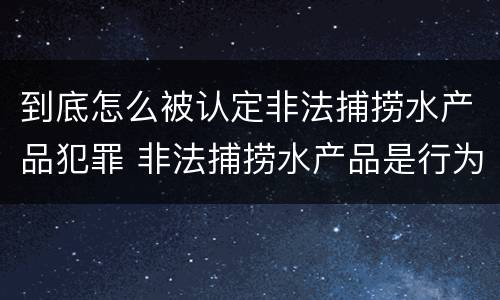 到底怎么被认定非法捕捞水产品犯罪 非法捕捞水产品是行为犯还是结果犯