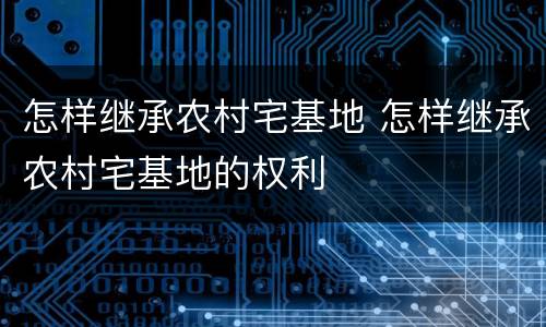 怎样继承农村宅基地 怎样继承农村宅基地的权利