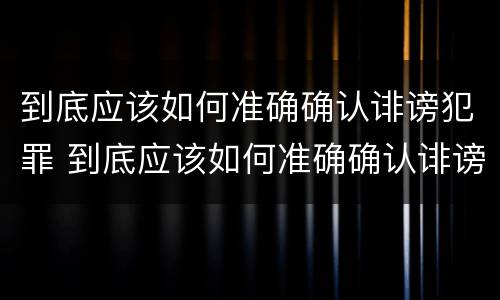 到底应该如何准确确认诽谤犯罪 到底应该如何准确确认诽谤犯罪记录
