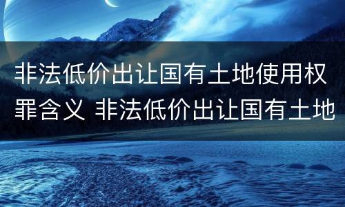 非法低价出让国有土地使用权罪含义 非法低价出让国有土地使用权罪含义是什么