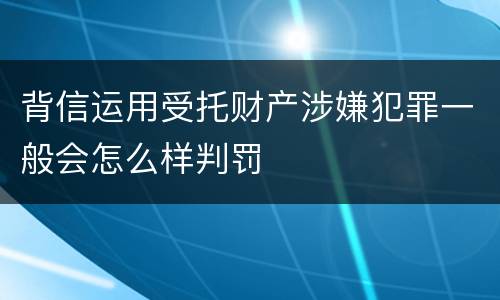 背信运用受托财产涉嫌犯罪一般会怎么样判罚