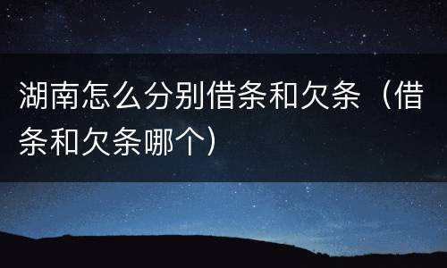湖南怎么分别借条和欠条（借条和欠条哪个）