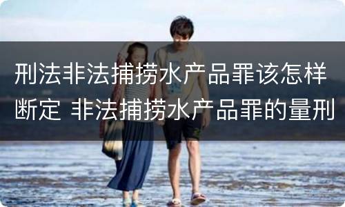刑法非法捕捞水产品罪该怎样断定 非法捕捞水产品罪的量刑标准