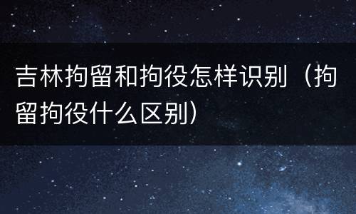 吉林拘留和拘役怎样识别（拘留拘役什么区别）
