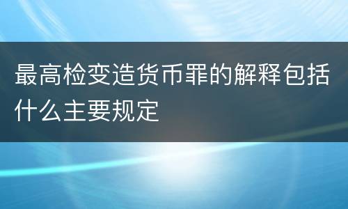 最高检变造货币罪的解释包括什么主要规定