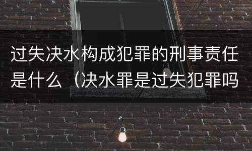 过失决水构成犯罪的刑事责任是什么（决水罪是过失犯罪吗）