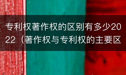 专利权著作权的区别有多少2022（著作权与专利权的主要区别）