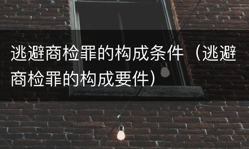 逃避商检罪的构成条件（逃避商检罪的构成要件）
