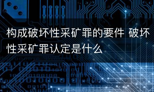 构成破坏性采矿罪的要件 破坏性采矿罪认定是什么