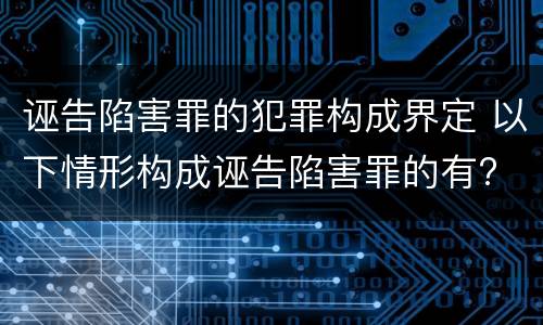 诬告陷害罪的犯罪构成界定 以下情形构成诬告陷害罪的有?