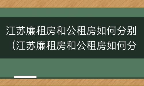 江苏廉租房和公租房如何分别（江苏廉租房和公租房如何分别使用）