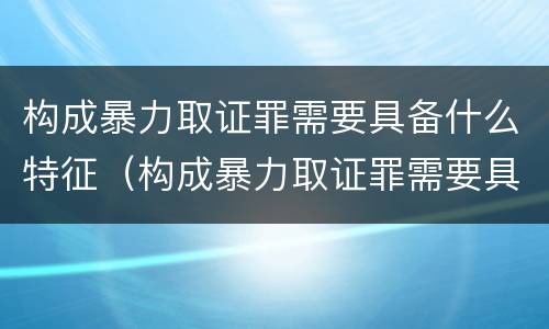 构成暴力取证罪需要具备什么特征（构成暴力取证罪需要具备什么特征和条件）