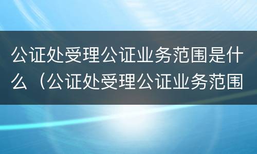 公证处受理公证业务范围是什么（公证处受理公证业务范围是什么意思）