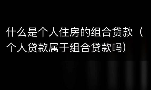 什么是个人住房的组合贷款（个人贷款属于组合贷款吗）