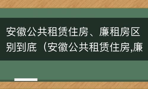 安徽公共租赁住房、廉租房区别到底（安徽公共租赁住房,廉租房区别到底是什么）