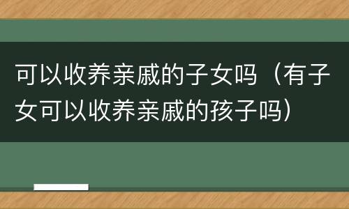 可以收养亲戚的子女吗（有子女可以收养亲戚的孩子吗）
