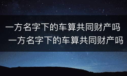 一方名字下的车算共同财产吗 一方名字下的车算共同财产吗怎么算