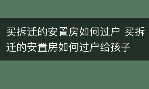 买拆迁的安置房如何过户 买拆迁的安置房如何过户给孩子