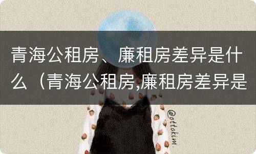 青海公租房、廉租房差异是什么（青海公租房,廉租房差异是什么原因）