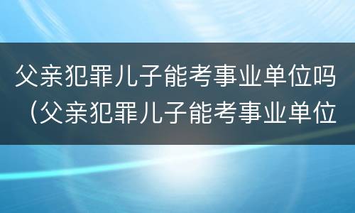 父亲犯罪儿子能考事业单位吗（父亲犯罪儿子能考事业单位吗知乎）