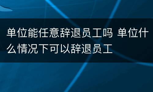 单位能任意辞退员工吗 单位什么情况下可以辞退员工