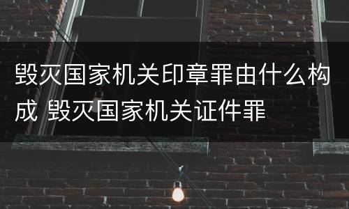 毁灭国家机关印章罪由什么构成 毁灭国家机关证件罪
