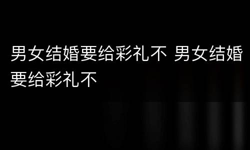 男女结婚要给彩礼不 男女结婚要给彩礼不