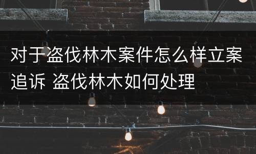 对于盗伐林木案件怎么样立案追诉 盗伐林木如何处理