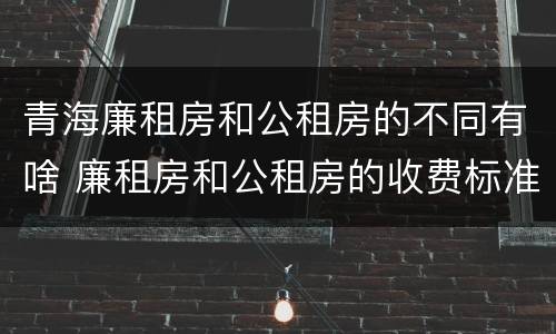 青海廉租房和公租房的不同有啥 廉租房和公租房的收费标准