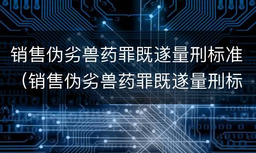 销售伪劣兽药罪既遂量刑标准（销售伪劣兽药罪既遂量刑标准）