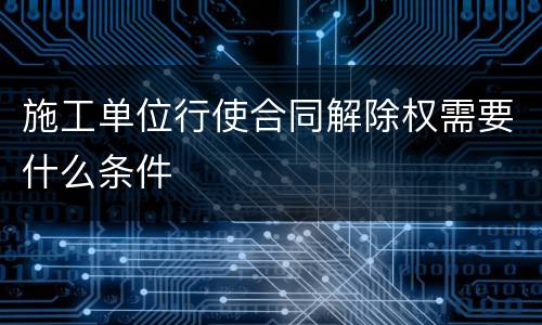 施工单位行使合同解除权需要什么条件