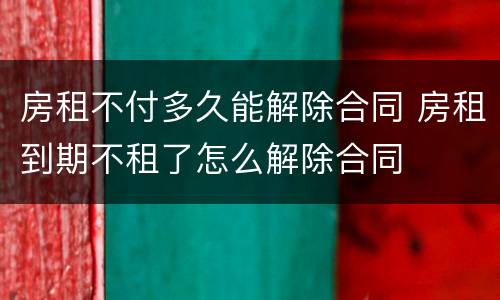 房租不付多久能解除合同 房租到期不租了怎么解除合同