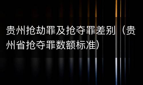 贵州抢劫罪及抢夺罪差别（贵州省抢夺罪数额标准）