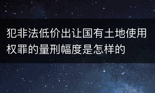 犯非法低价出让国有土地使用权罪的量刑幅度是怎样的