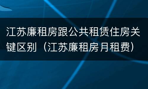 江苏廉租房跟公共租赁住房关键区别（江苏廉租房月租费）