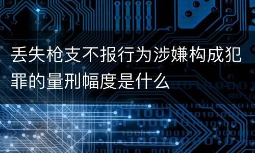 丢失枪支不报行为涉嫌构成犯罪的量刑幅度是什么