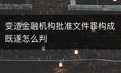 变造金融机构批准文件罪构成既遂怎么判