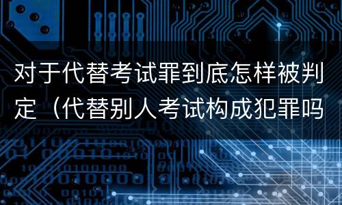 对于代替考试罪到底怎样被判定（代替别人考试构成犯罪吗）