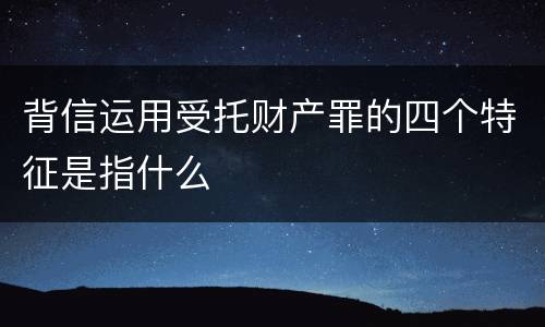 背信运用受托财产罪的四个特征是指什么