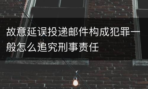 故意延误投递邮件构成犯罪一般怎么追究刑事责任