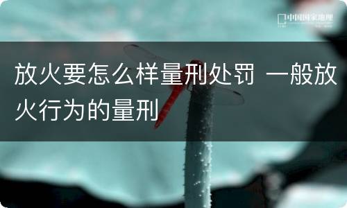 放火要怎么样量刑处罚 一般放火行为的量刑