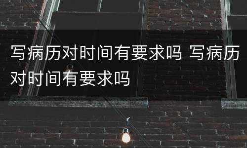 写病历对时间有要求吗 写病历对时间有要求吗