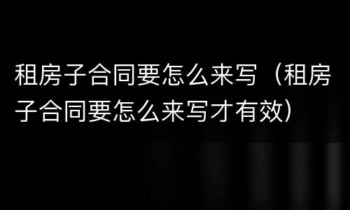 租房子合同要怎么来写（租房子合同要怎么来写才有效）