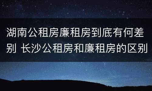 湖南公租房廉租房到底有何差别 长沙公租房和廉租房的区别