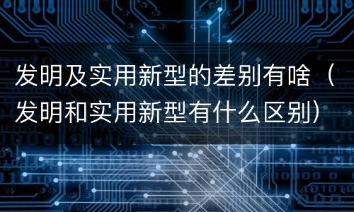 发明及实用新型的差别有啥（发明和实用新型有什么区别）