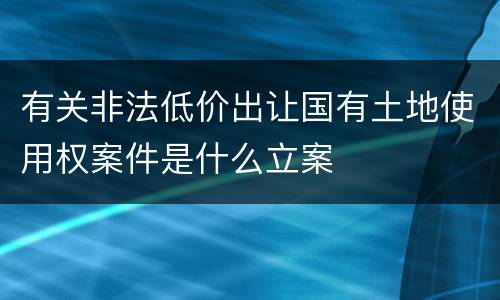 有关非法低价出让国有土地使用权案件是什么立案