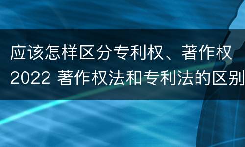 应该怎样区分专利权、著作权2022 著作权法和专利法的区别