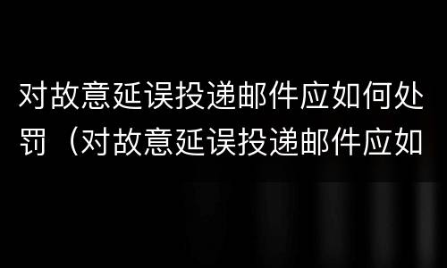 对故意延误投递邮件应如何处罚（对故意延误投递邮件应如何处罚通知）