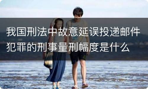 我国刑法中故意延误投递邮件犯罪的刑事量刑幅度是什么
