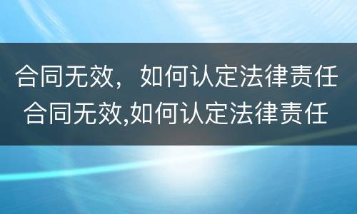 合同无效，如何认定法律责任 合同无效,如何认定法律责任